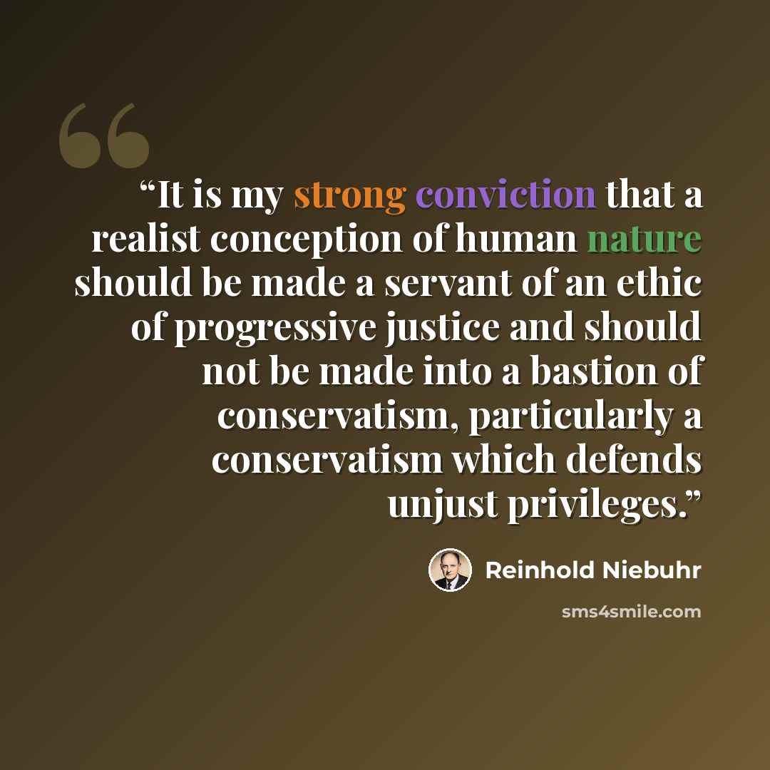 “It is my strong conviction that a realist conception of human nature should be made a servant of an ethic of progressive justice and should not be made into a bastion of conservatism, particularly a conservatism which defends unjust privileges.” quote by Reinhold Niebuhr