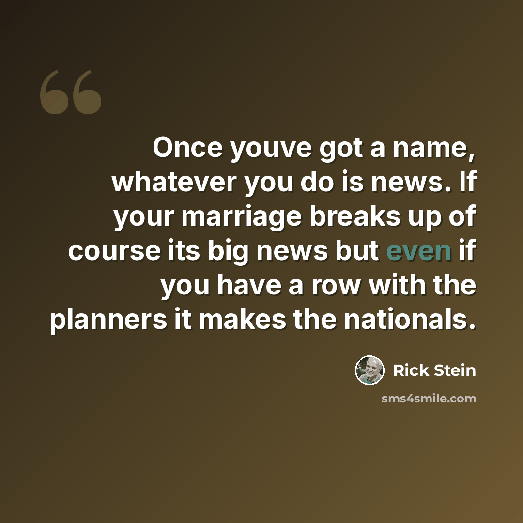 “Once youve got a name, whatever you do is news. If your marriage breaks up of course its big news but even if you have a row with the planners it makes the nationals.” quote by Rick Stein
