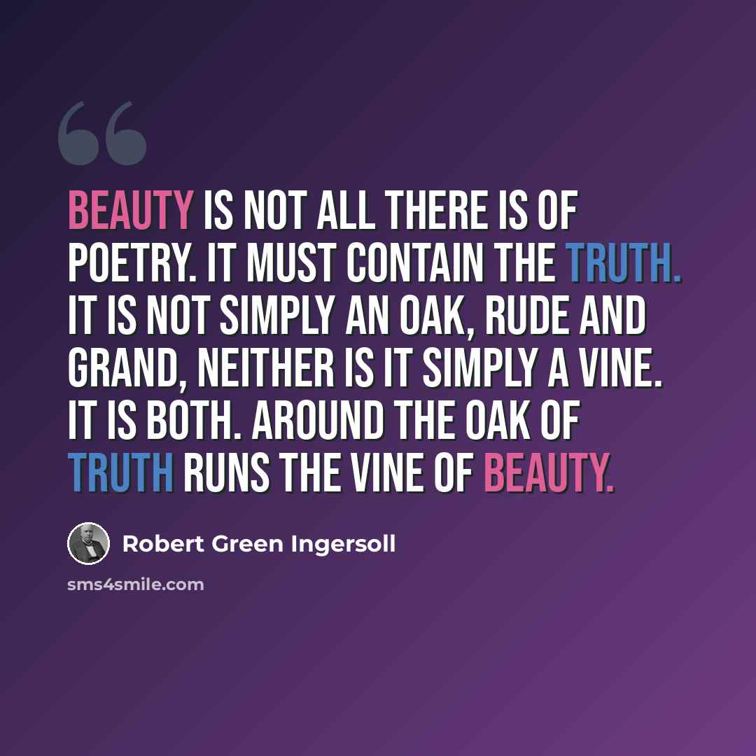 “Beauty is not all there is of poetry. It must contain the truth. It is not simply an oak, rude and grand, neither is it simply a vine. It is both. Around the oak of truth runs the vine of beauty.” quote by Robert Green Ingersoll