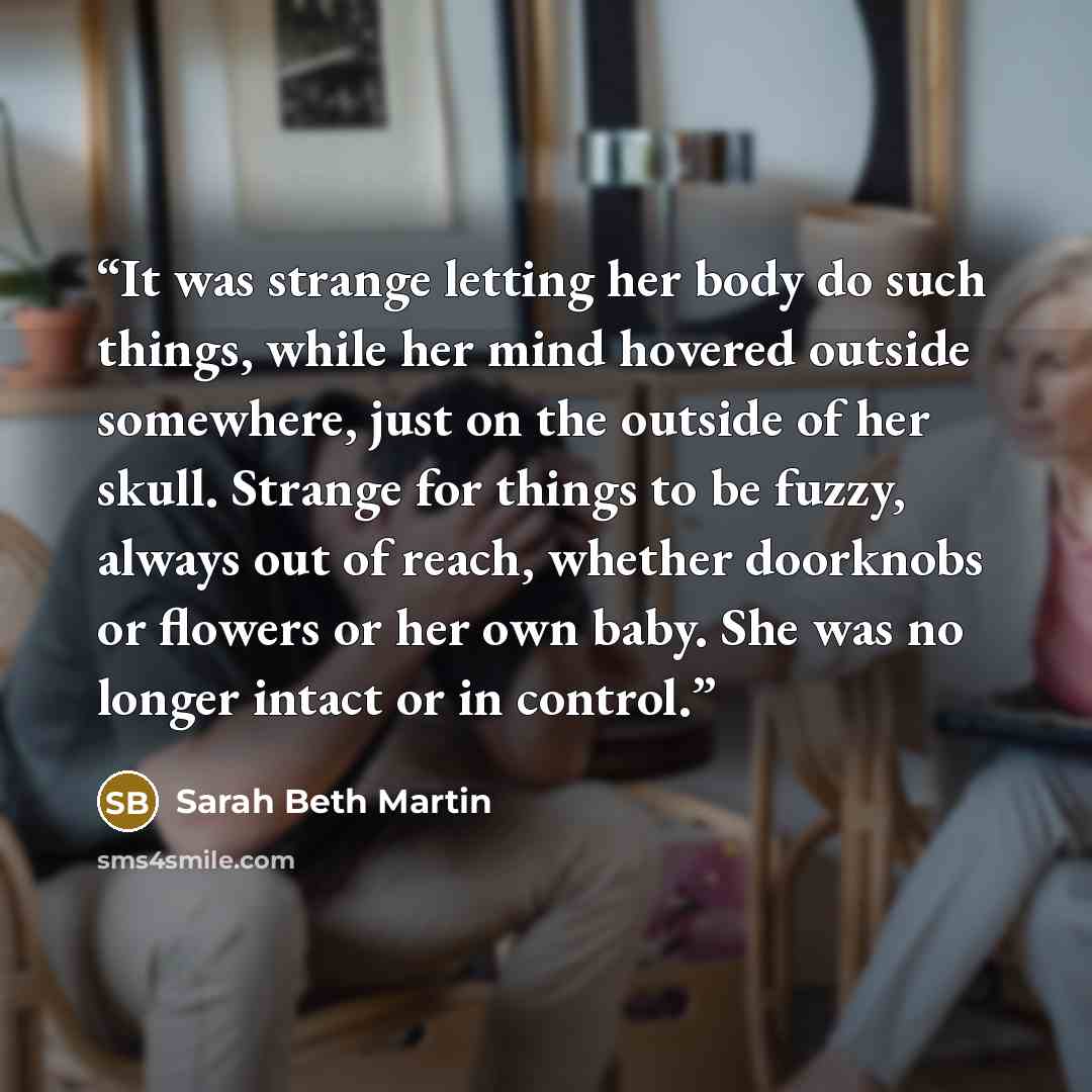 “It was strange letting her body do such things, while her mind hovered outside somewhere, just on the outside of her skull. Strange for things to be fuzzy, always out of reach, whether doorknobs or flowers or her own baby. She was no longer intact or in control.” quote by Sarah Beth Martin
