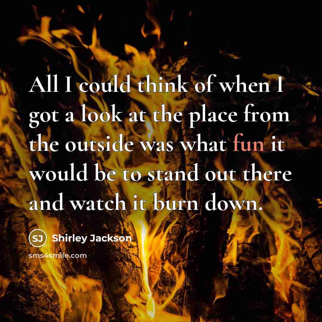 “All I could think of when I got a look at the place from the outside was what fun it would be to stand out there and watch it burn down.” quote by Shirley Jackson