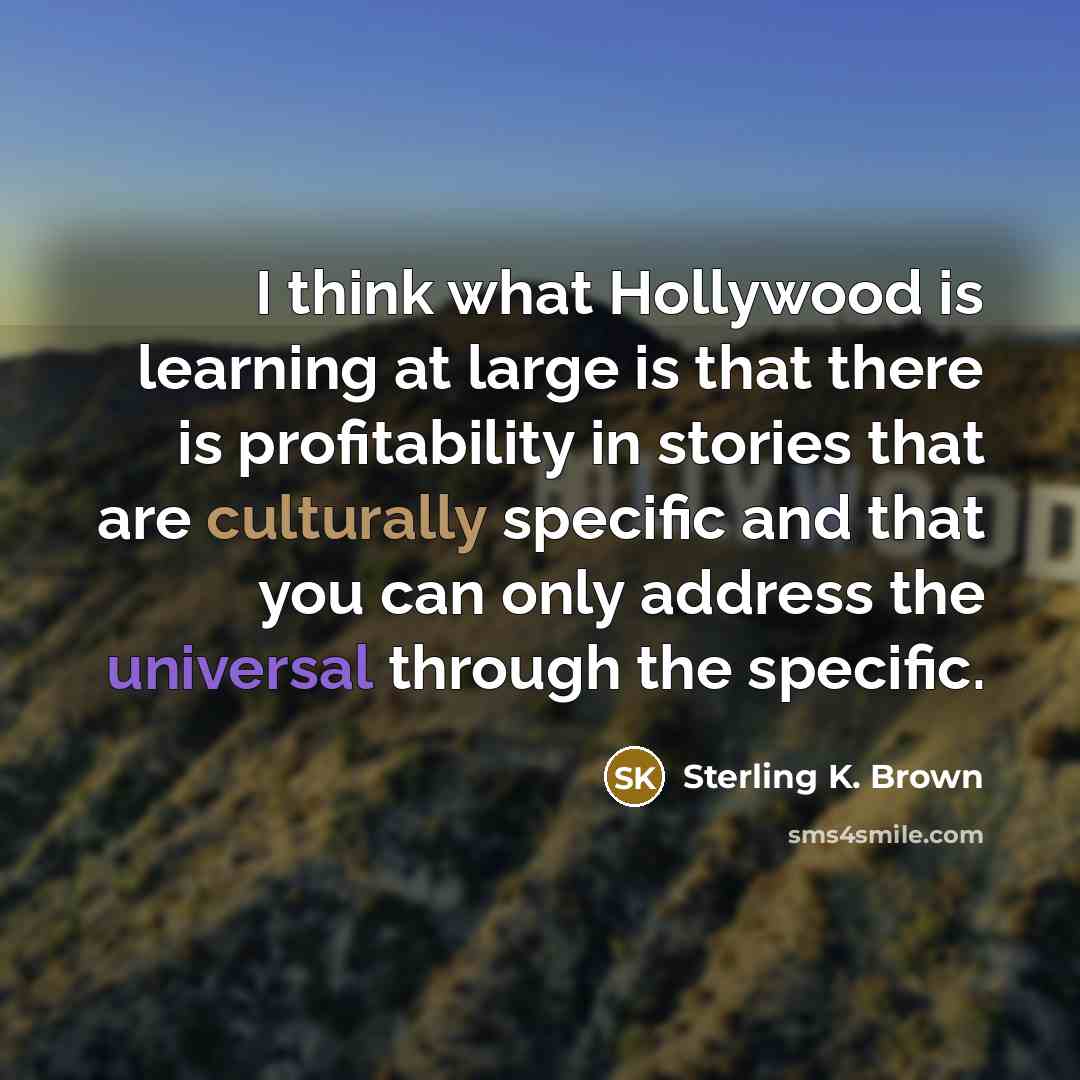 “I think what Hollywood is learning at large is that there is profitability in stories that are culturally specific and that you can only address the universal through the specific.” quote by Sterling K. Brown