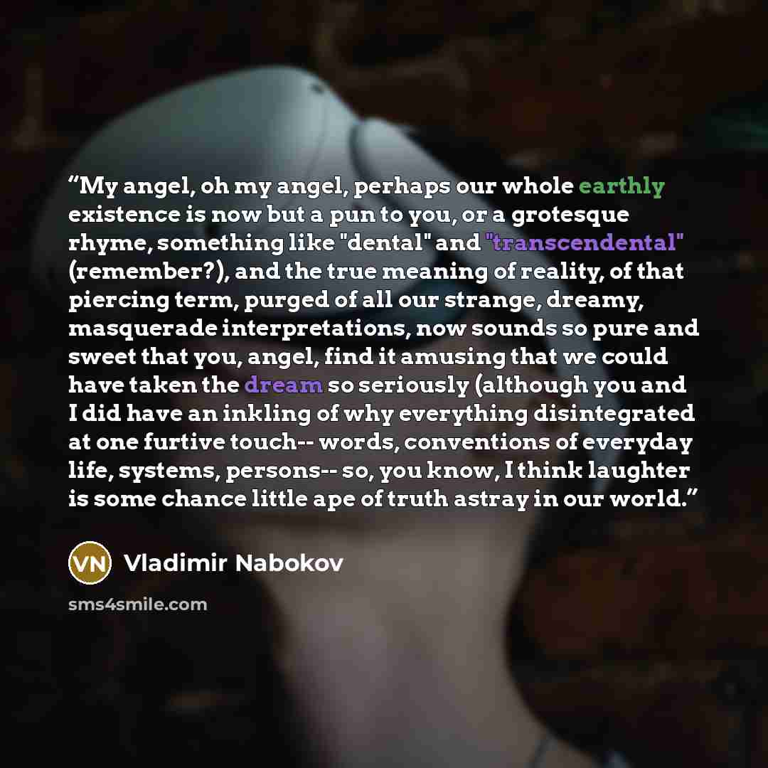 “My angel, oh my angel, perhaps our whole earthly existence is now but a pun to you, or a grotesque rhyme, something like "dental" and "transcendental" (remember?), and the true meaning of reality, of that piercing term, purged of all our strange, dreamy, masquerade interpretations, now sounds so…” quote by Vladimir Nabokov