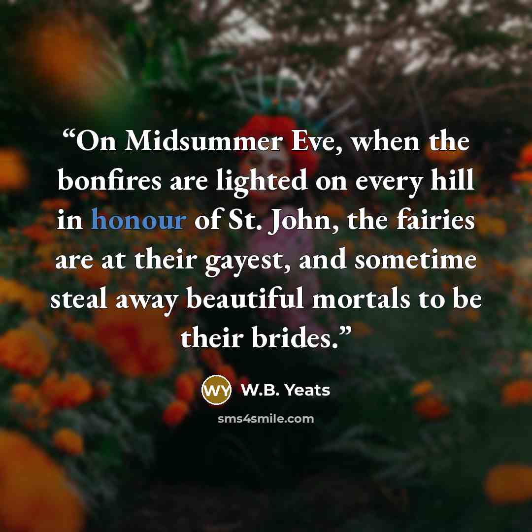 “On Midsummer Eve, when the bonfires are lighted on every hill in honour of St. John, the fairies are at their gayest, and sometime steal away beautiful mortals to be their brides.” quote by W.B. Yeats