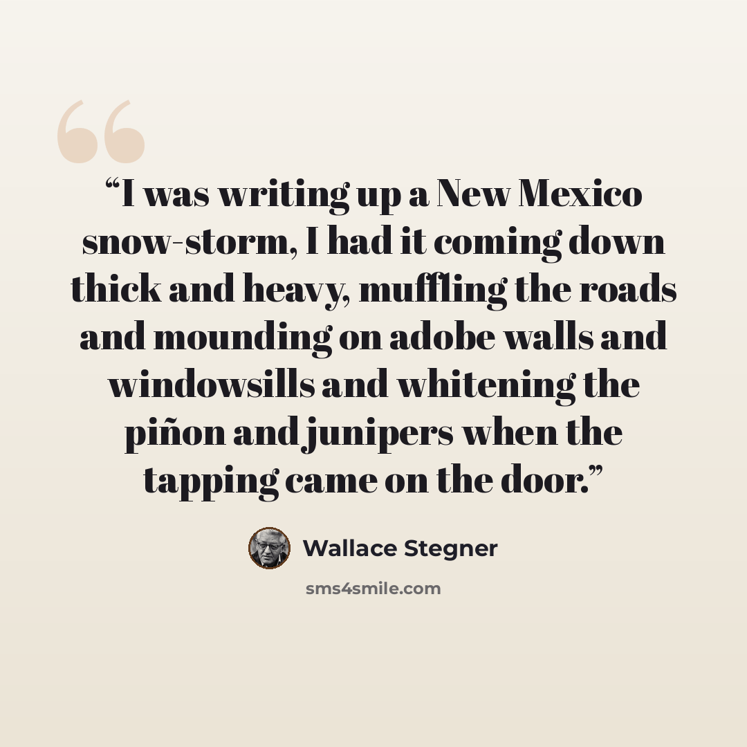 “I was writing up a New Mexico snow-storm, I had it coming down thick and heavy, muffling the roads and mounding on adobe walls and windowsills and whitening the piñon and junipers when the tapping came on the door.” quote by Wallace Stegner