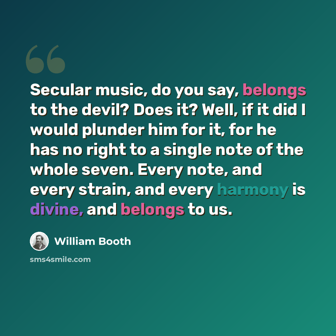 “Secular music, do you say, belongs to the devil? Does it? Well, if it did I would plunder him for it, for he has no right to a single note of the whole seven. Every note, and every strain, and every harmony is divine, and belongs to us.” quote by William Booth