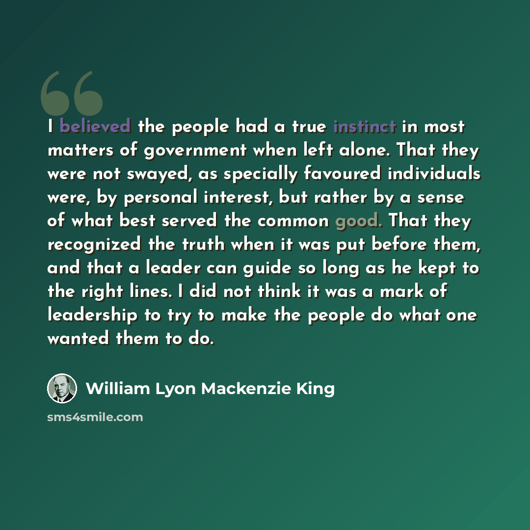 “I believed the people had a true instinct in most matters of government when left alone. That they were not swayed, as specially favoured individuals were, by personal interest, but rather by a sense of what best served the common good. That they recognized the truth when it was put before them…” quote by William Lyon Mackenzie King
