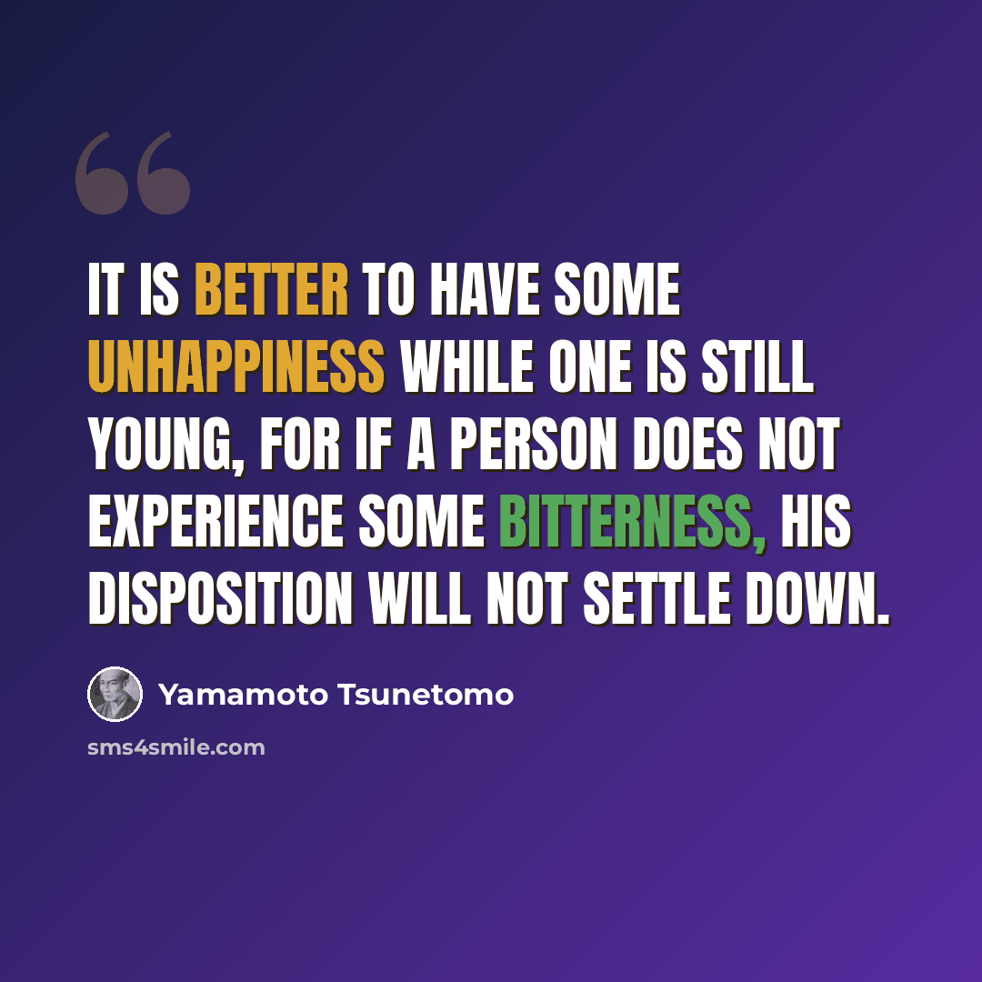 “It is better to have some unhappiness while one is still young, for if a person does not experience some bitterness, his disposition will not settle down.” quote by Yamamoto Tsunetomo