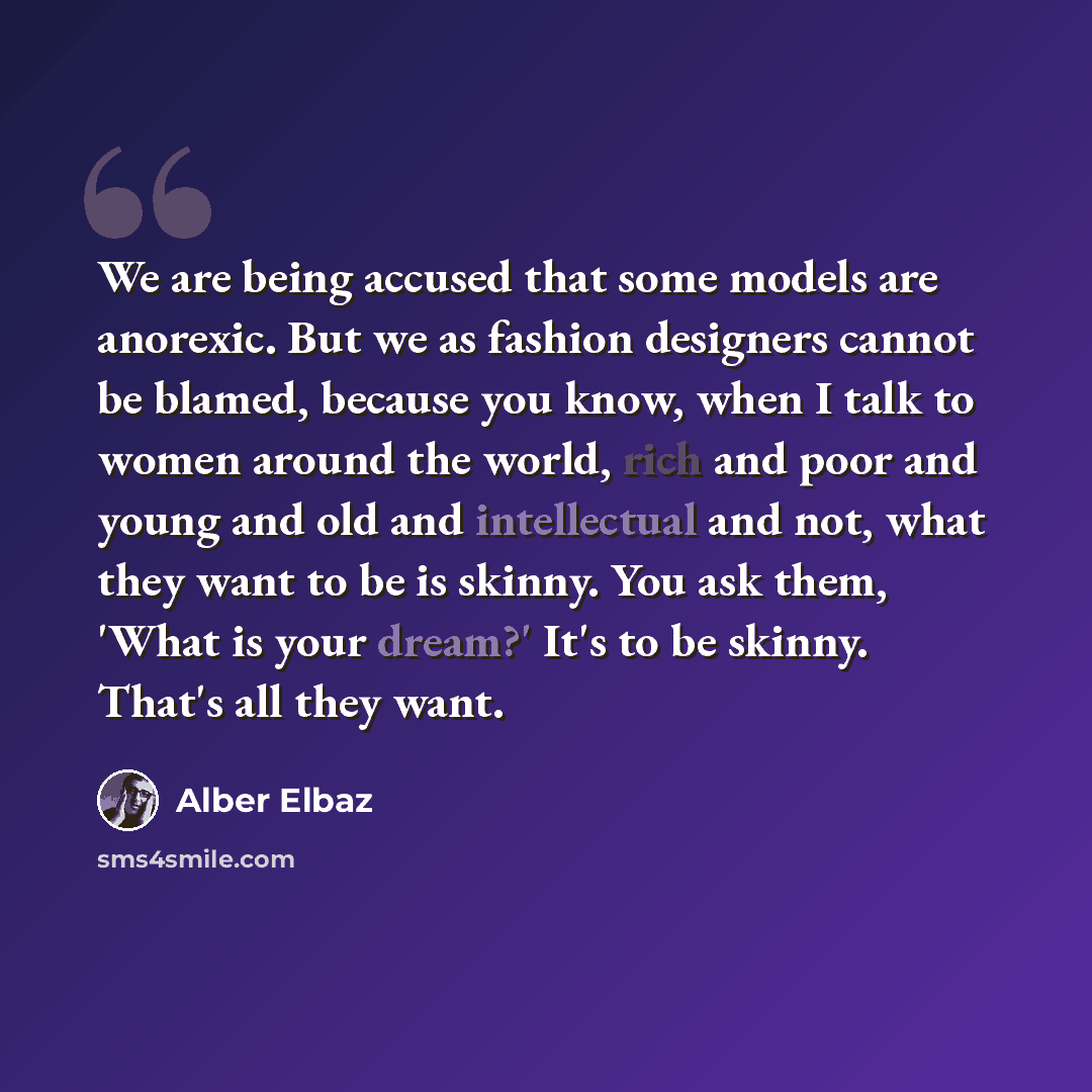 “We are being accused that some models are anorexic. But we as fashion designers cannot be blamed, because you know, when I talk to women around the world, rich and poor and young and old and intellectual and not, what they want to be is skinny. You ask them, 'What is your dream?' It's to be…” quote by Alber Elbaz
