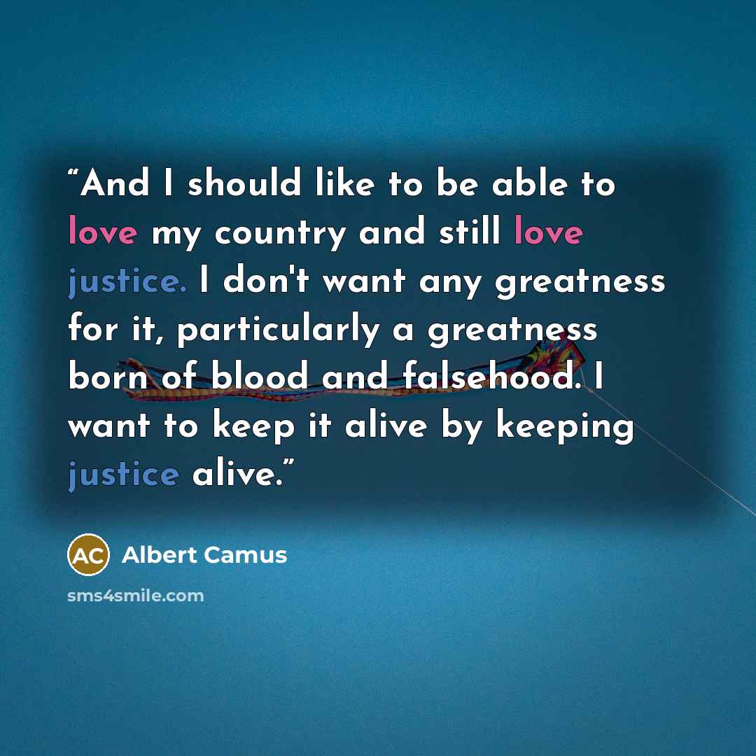 “And I should like to be able to love my country and still love justice. I don't want any greatness for it, particularly a greatness born of blood and falsehood. I want to keep it alive by keeping justice alive.” quote by Albert Camus