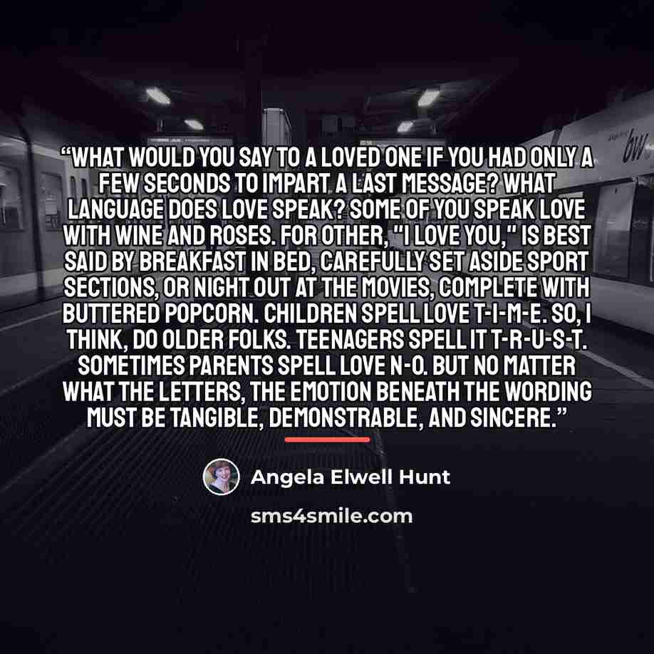 “What would you say to a loved one if you had only a few seconds to impart a last message? What language does love speak? Some of you speak love with wine and roses. For other, "I love you," is best said by breakfast in bed, carefully set aside sport sections, or night out at the movies, complete…” quote by Angela Elwell Hunt