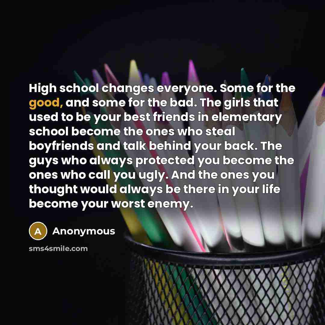 “High school changes everyone. Some for the good, and some for the bad. The girls that used to be your best friends in elementary school become the ones who steal boyfriends and talk behind your back. The guys who always protected you become the ones who call you ugly. And the ones you thought…” quote by Anonymous