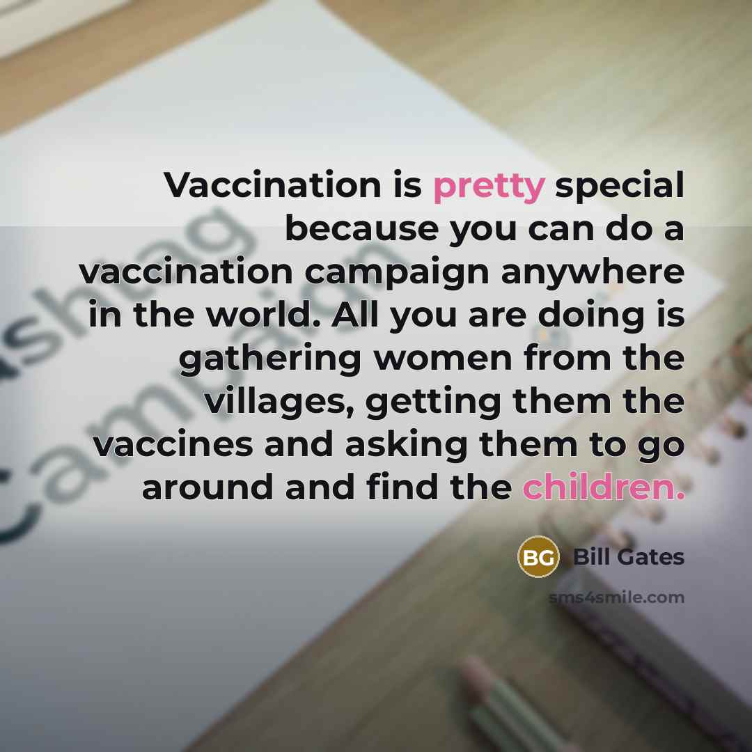 “Vaccination is pretty special because you can do a vaccination campaign anywhere in the world. All you are doing is gathering women from the villages, getting them the vaccines and asking them to go around and find the children.” quote by Bill Gates