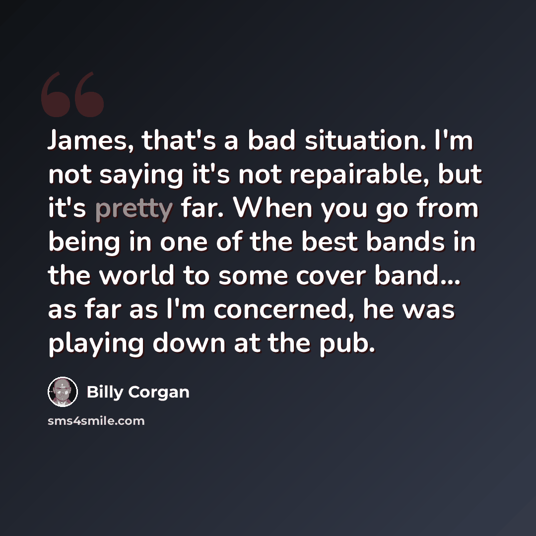 “James, that's a bad situation. I'm not saying it's not repairable, but it's pretty far. When you go from being in one of the best bands in the world to some cover band... as far as I'm concerned, he was playing down at the pub.” quote by Billy Corgan