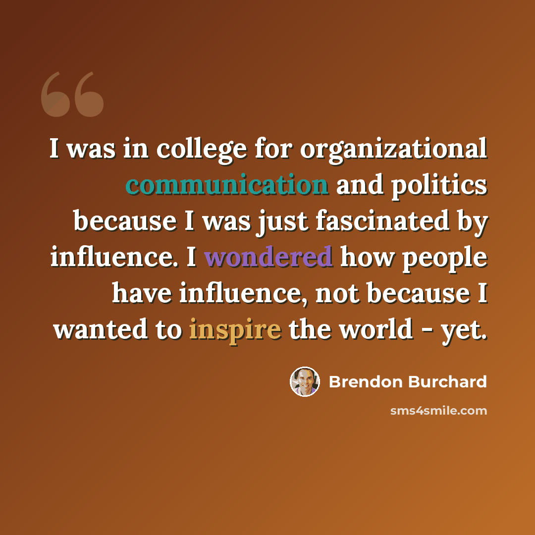 “I was in college for organizational communication and politics because I was just fascinated by influence. I wondered how people have influence, not because I wanted to inspire the world - yet.” quote by Brendon Burchard