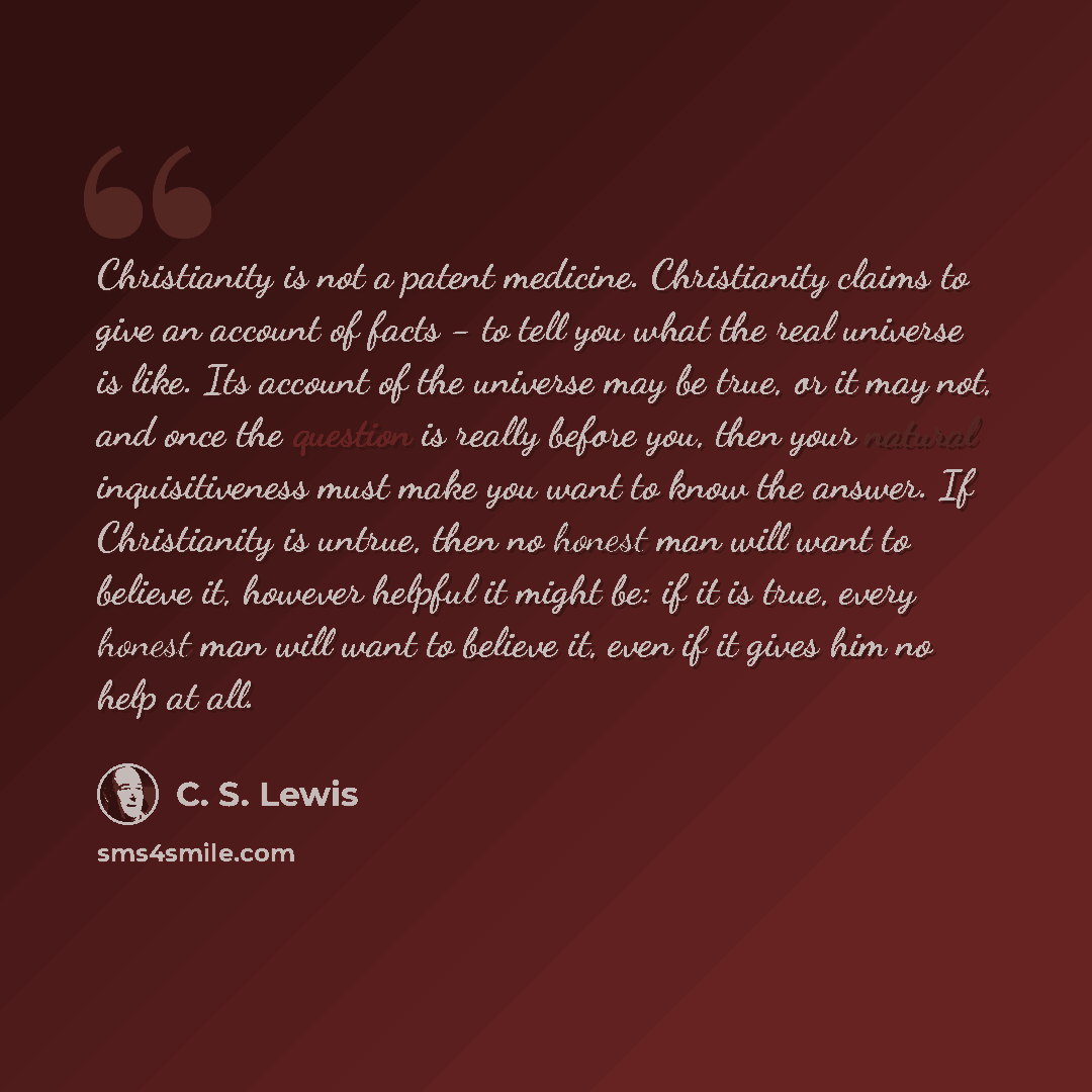 “Christianity is not a patent medicine. Christianity claims to give an account of facts - to tell you what the real universe is like. Its account of the universe may be true, or it may not, and once the question is really before you, then your natural inquisitiveness must make you want to know the…” quote by C. S. Lewis