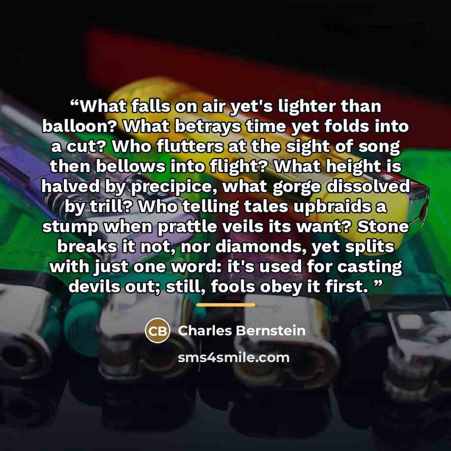 “What falls on air yet's lighter than balloon? What betrays time yet folds into a cut? Who flutters at the sight of song then bellows into flight? What height is halved by precipice, what gorge dissolved by trill? Who telling tales upbraids a stump when prattle veils its want? Stone breaks it not…” quote by Charles Bernstein