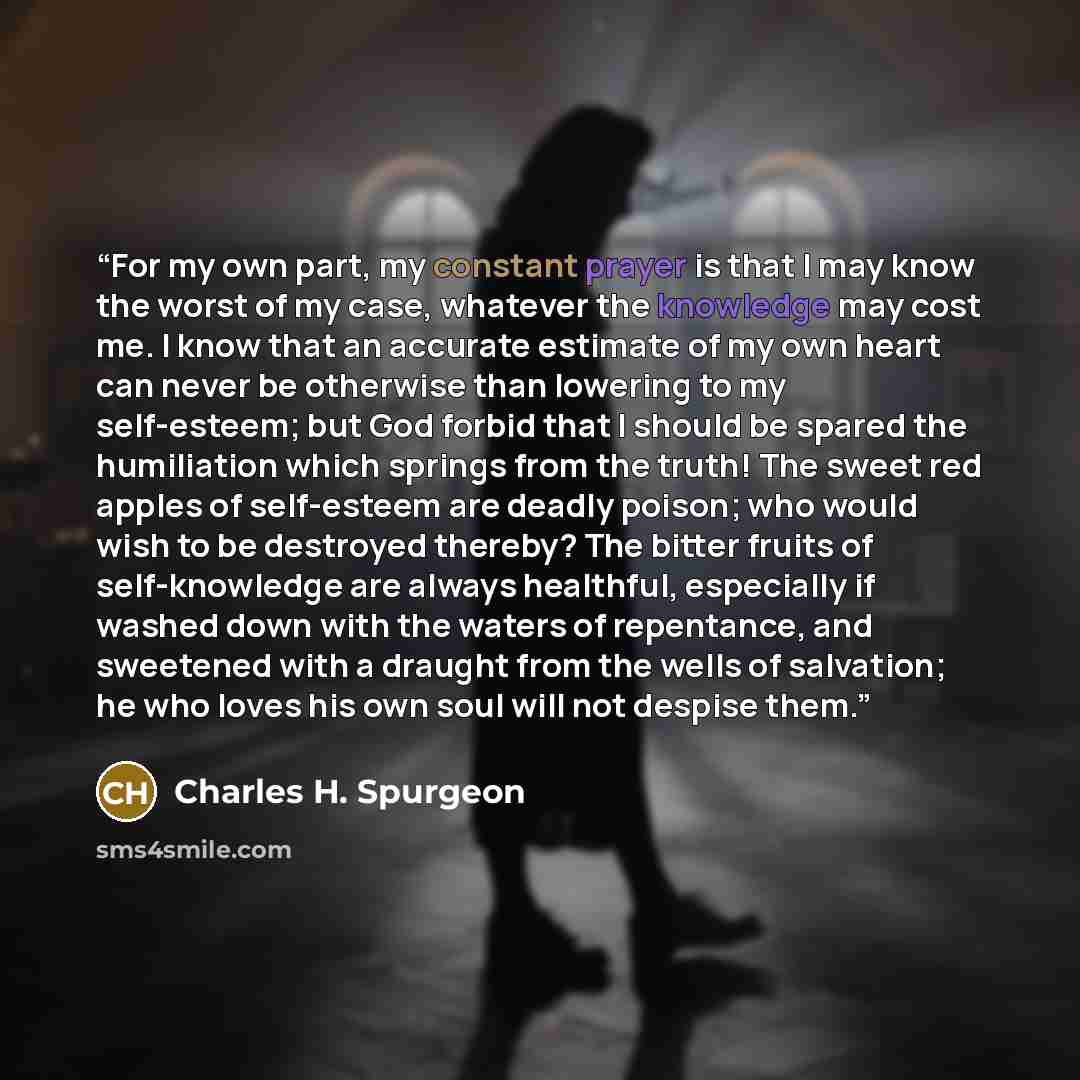 “For my own part, my constant prayer is that I may know the worst of my case, whatever the knowledge may cost me. I know that an accurate estimate of my own heart can never be otherwise than lowering to my self-esteem; but God forbid that I should be spared the humiliation which springs from the…” quote by Charles H. Spurgeon