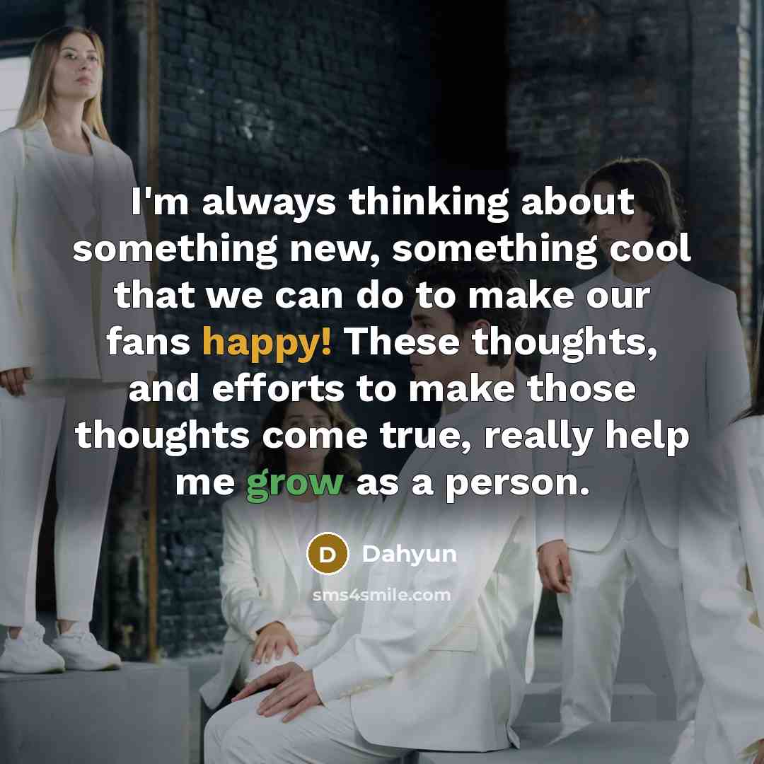 “I'm always thinking about something new, something cool that we can do to make our fans happy! These thoughts, and efforts to make those thoughts come true, really help me grow as a person.” quote by Dahyun