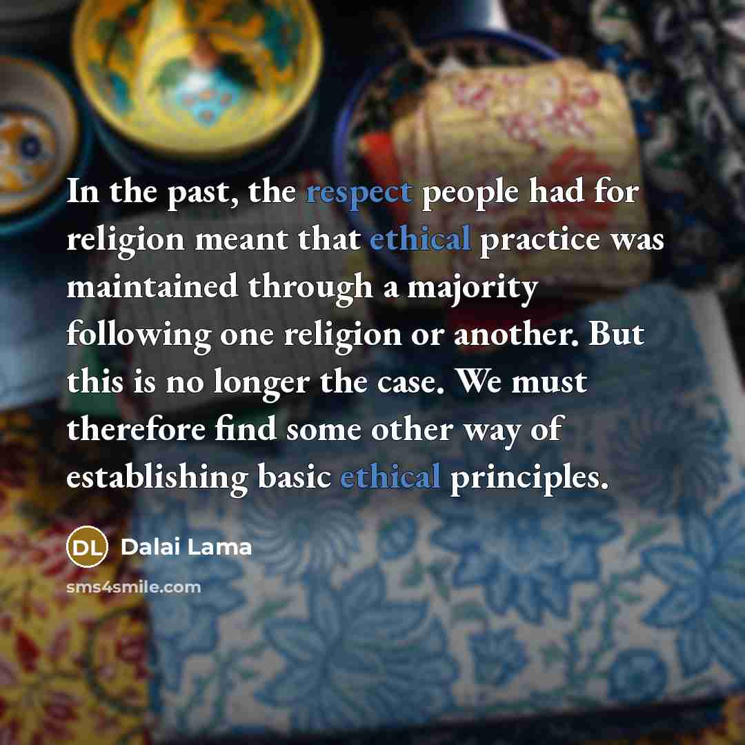 “In the past, the respect people had for religion meant that ethical practice was maintained through a majority following one religion or another. But this is no longer the case. We must therefore find some other way of establishing basic ethical principles.” quote by Dalai Lama