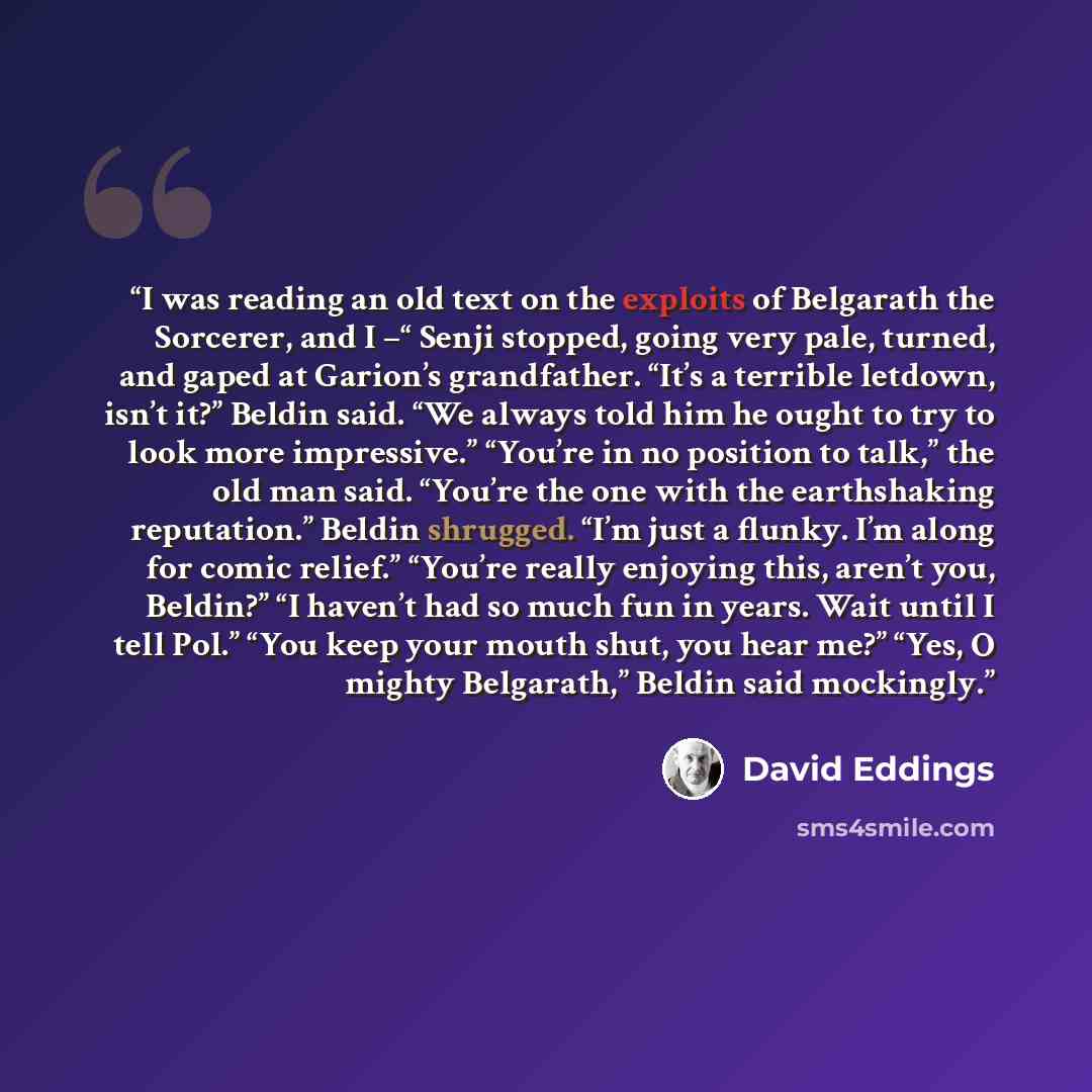 “I was reading an old text on the exploits of Belgarath the Sorcerer, and I –“ Senji stopped, going very pale, turned, and gaped at Garion’s grandfather. “It’s a terrible letdown, isn’t it?” Beldin said. “We always told him he ought to try to look more impressive.” “You’re in no position to talk,”…” quote by David Eddings