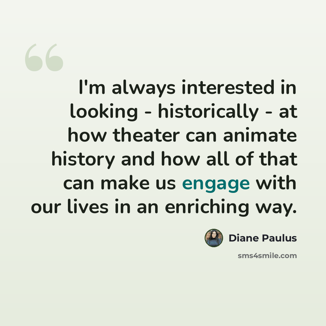 “I'm always interested in looking - historically - at how theater can animate history and how all of that can make us engage with our lives in an enriching way.” quote by Diane Paulus