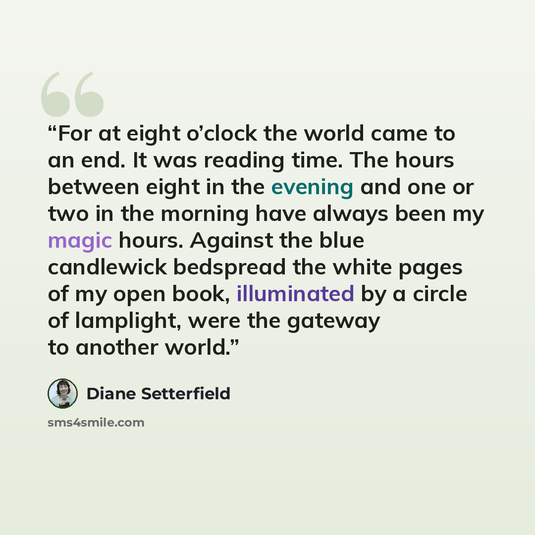 “For at eight o’clock the world came to an end. It was reading time. The hours between eight in the evening and one or two in the morning have always been my magic hours. Against the blue candlewick bedspread the white pages of my open book, illuminated by a circle of lamplight, were the gateway to…” quote by Diane Setterfield