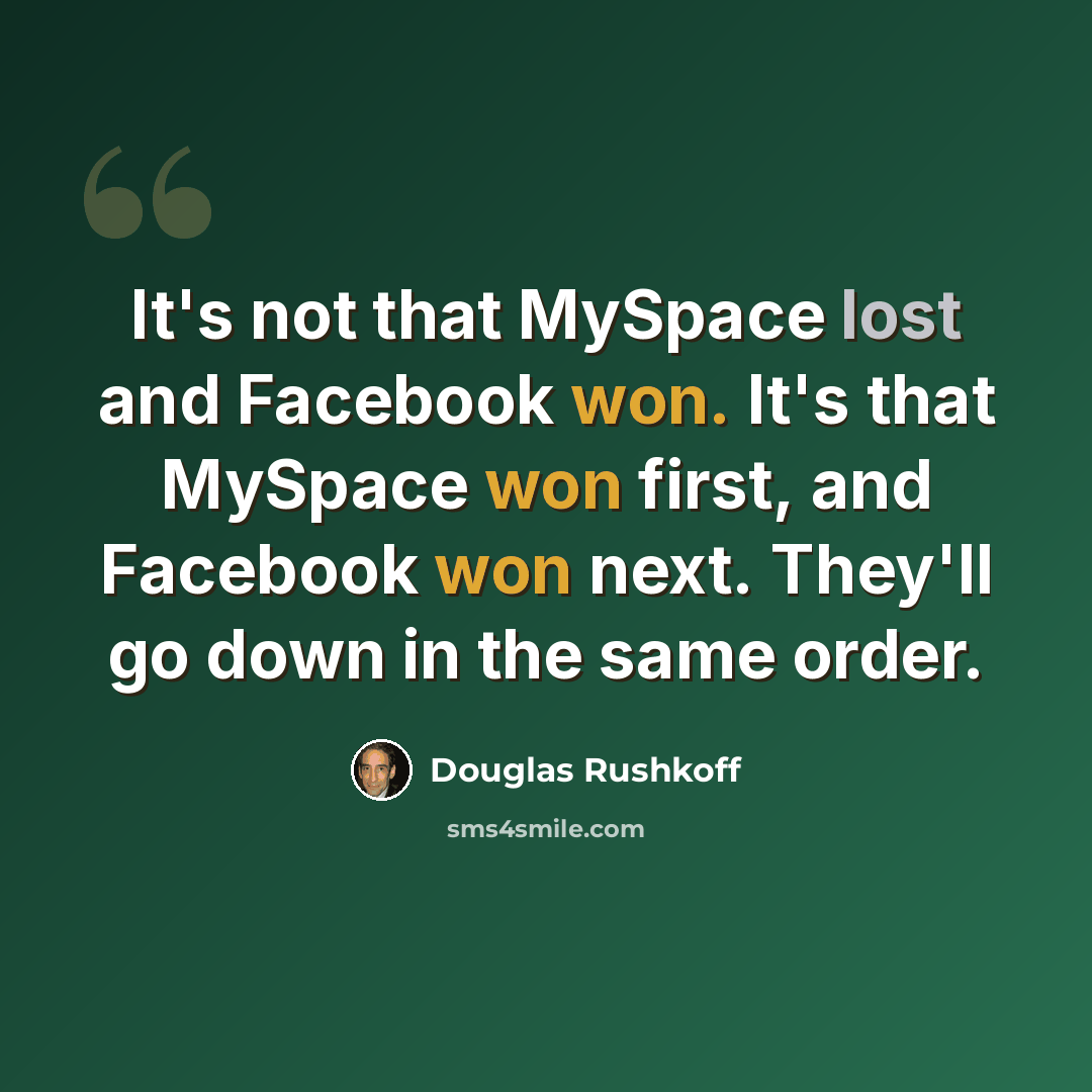 “It's not that MySpace lost and Facebook won. It's that MySpace won first, and Facebook won next. They'll go down in the same order.” quote by Douglas Rushkoff