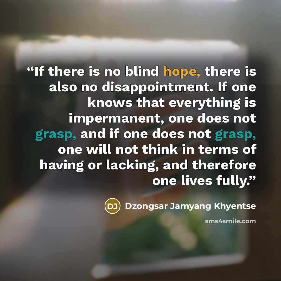 “If there is no blind hope, there is also no disappointment. If one knows that everything is impermanent, one does not grasp, and if one does not grasp, one will not think in terms of having or lacking, and therefore one lives fully.” quote by Dzongsar Jamyang Khyentse