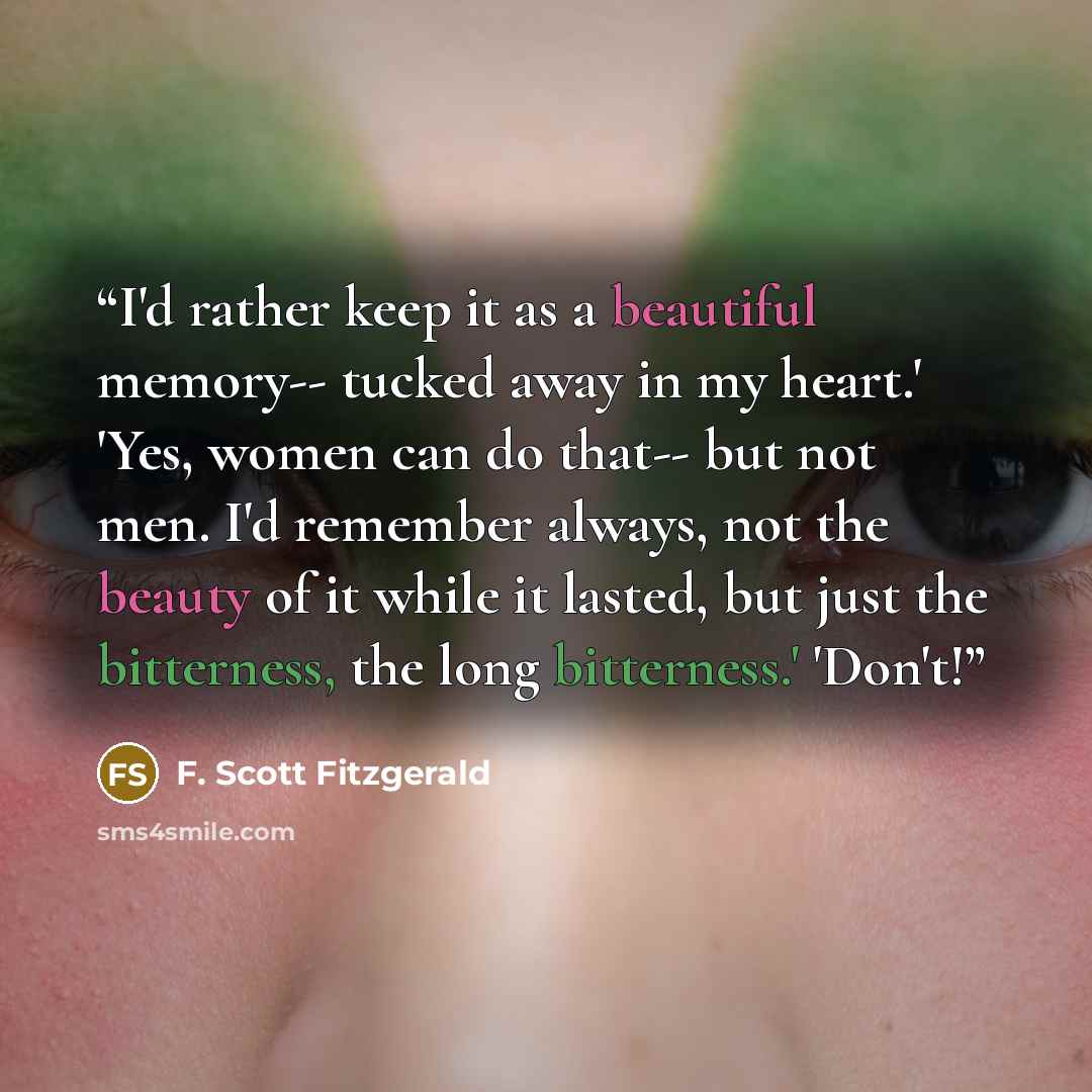“I'd rather keep it as a beautiful memory-- tucked away in my heart.' 'Yes, women can do that-- but not men. I'd remember always, not the beauty of it while it lasted, but just the bitterness, the long bitterness.' 'Don't!” quote by F. Scott Fitzgerald