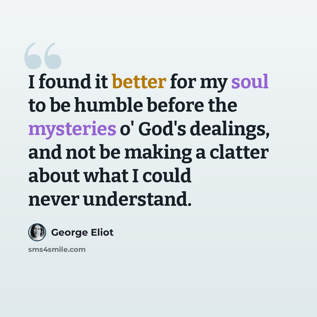 “I found it better for my soul to be humble before the mysteries o' God's dealings, and not be making a clatter about what I could never understand.” quote by George Eliot