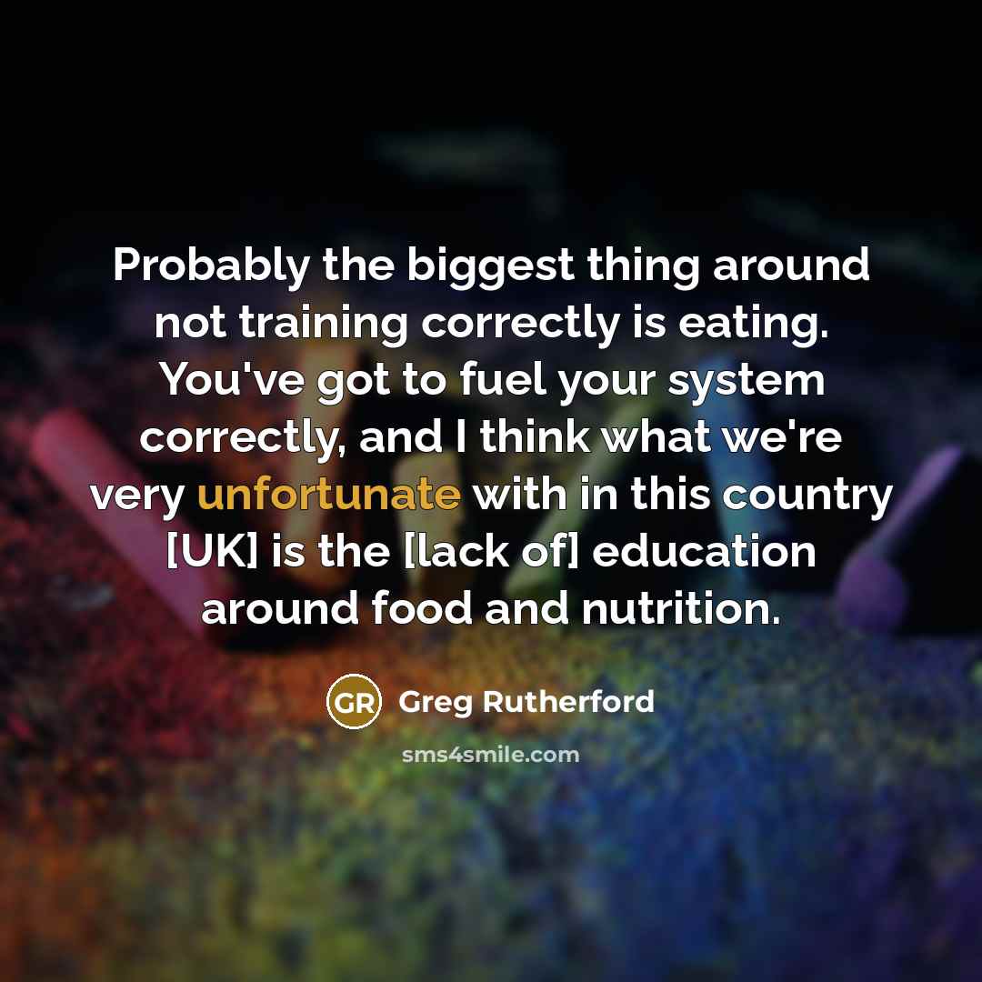 “Probably the biggest thing around not training correctly is eating. You've got to fuel your system correctly, and I think what we're very unfortunate with in this country [UK] is the [lack of] education around food and nutrition.” quote by Greg Rutherford