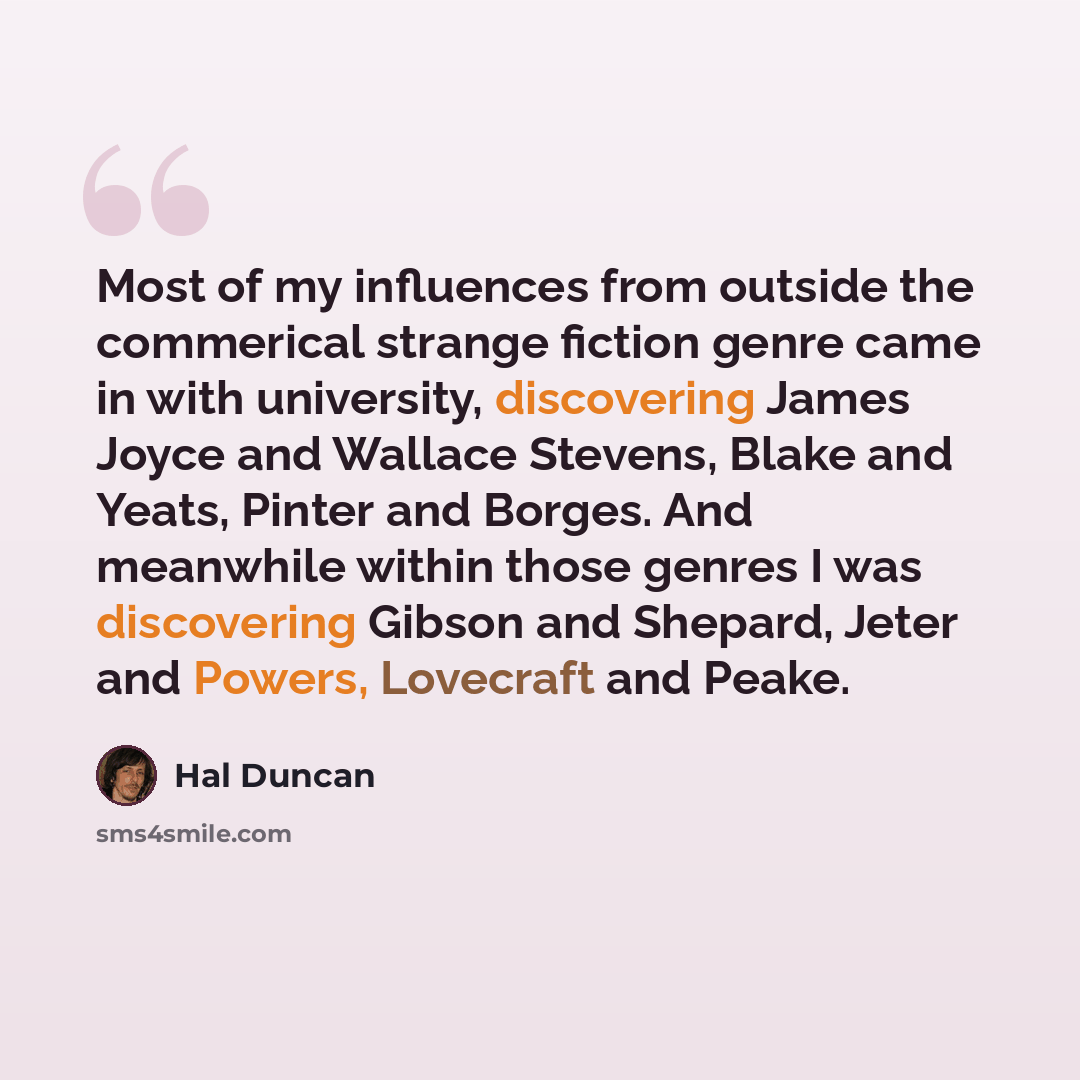 “Most of my influences from outside the commerical strange fiction genre came in with university, discovering James Joyce and Wallace Stevens, Blake and Yeats, Pinter and Borges. And meanwhile within those genres I was discovering Gibson and Shepard, Jeter and Powers, Lovecraft and Peake.” quote by Hal Duncan