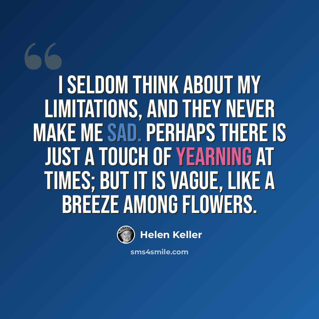 “I seldom think about my limitations, and they never make me sad. Perhaps there is just a touch of yearning at times; but it is vague, like a breeze among flowers.” quote by Helen Keller