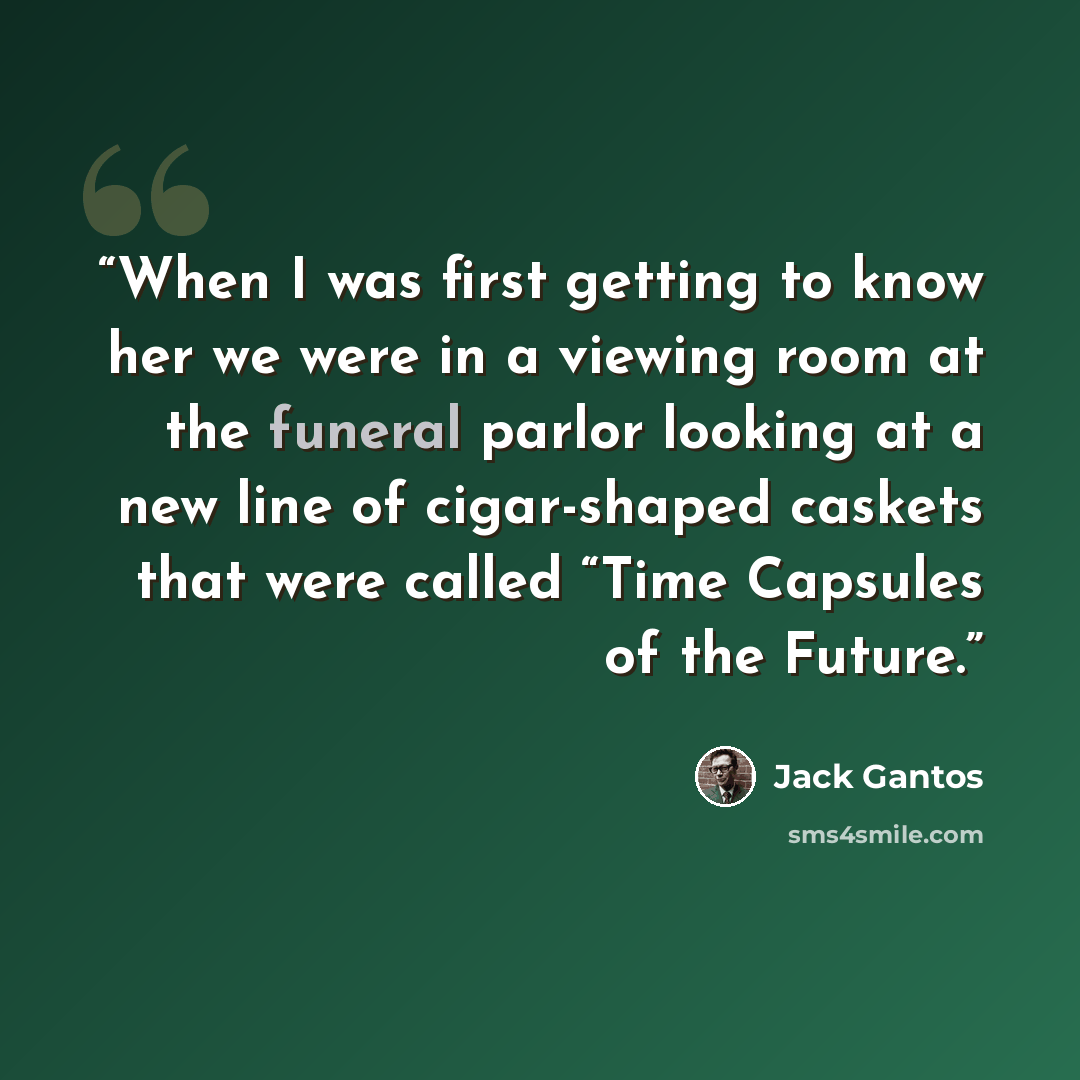 “When I was first getting to know her we were in a viewing room at the funeral parlor looking at a new line of cigar-shaped caskets that were called “Time Capsules of the Future.” quote by Jack Gantos
