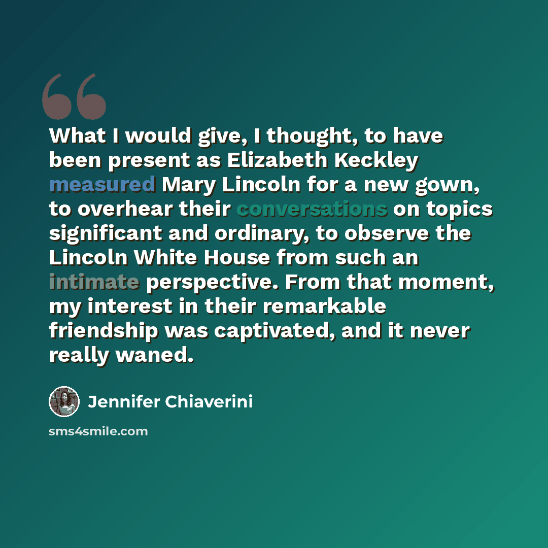 “What I would give, I thought, to have been present as Elizabeth Keckley measured Mary Lincoln for a new gown, to overhear their conversations on topics significant and ordinary, to observe the Lincoln White House from such an intimate perspective. From that moment, my interest in their remarkable…” quote by Jennifer Chiaverini
