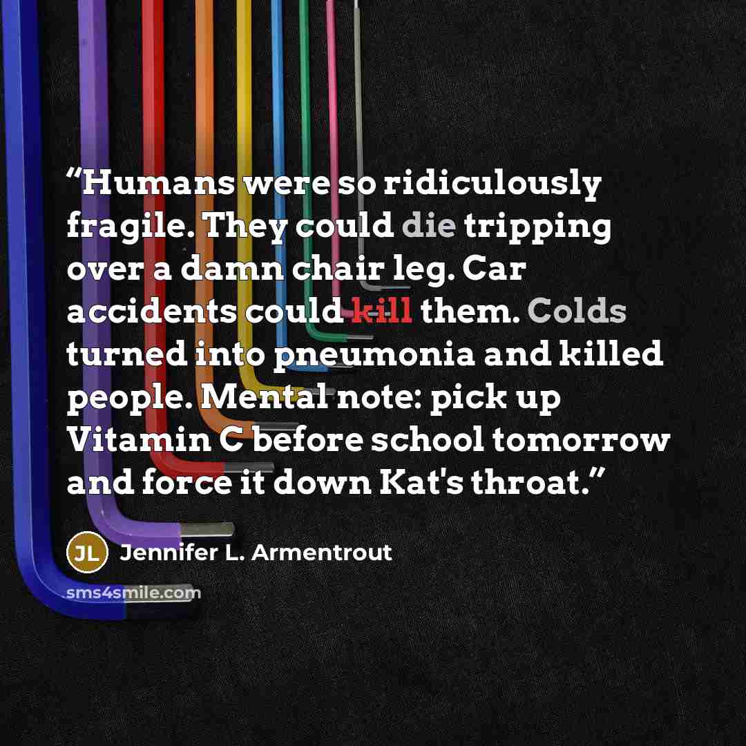 “Humans were so ridiculously fragile. They could die tripping over a damn chair leg. Car accidents could kill them. Colds turned into pneumonia and killed people. Mental note: pick up Vitamin C before school tomorrow and force it down Kat's throat.” quote by Jennifer L. Armentrout