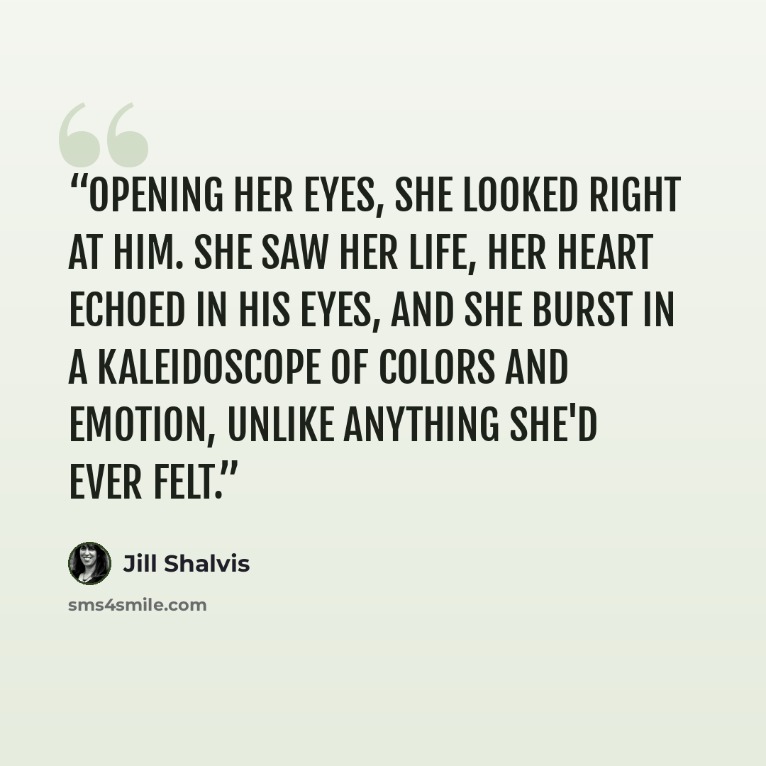 “Opening her eyes, she looked right at him. She saw her life, her heart echoed in his eyes, and she burst in a kaleidoscope of colors and emotion, unlike anything she'd ever felt.” quote by Jill Shalvis