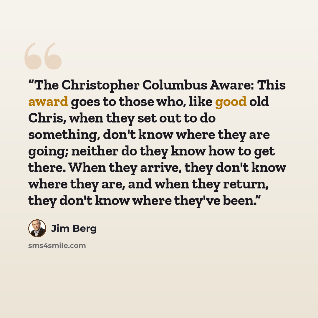 “The Christopher Columbus Aware: This award goes to those who, like good old Chris, when they set out to do something, don't know where they are going; neither do they know how to get there. When they arrive, they don't know where they are, and when they return, they don't know where they've been.” quote by Jim Berg
