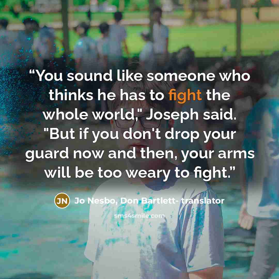 “You sound like someone who thinks he has to fight the whole world," Joseph said. "But if you don't drop your guard now and then, your arms will be too weary to fight.” quote by Jo Nesbo, Don Bartlett- translator