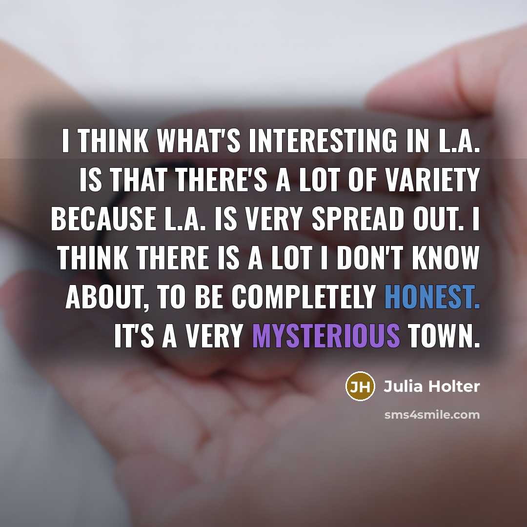 “I think what's interesting in L.A. is that there's a lot of variety because L.A. is very spread out. I think there is a lot I don't know about, to be completely honest. It's a very mysterious town.” quote by Julia Holter