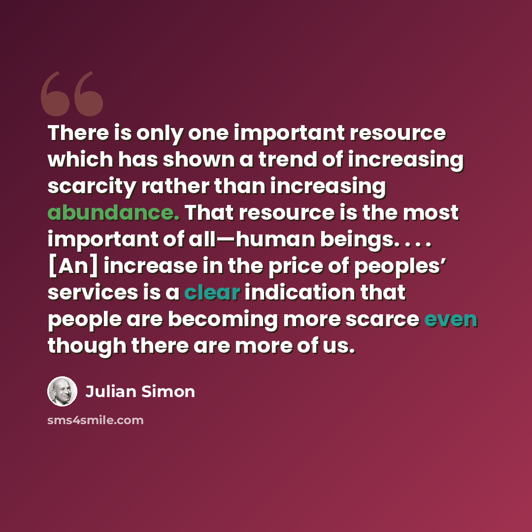 “There is only one important resource which has shown a trend of increasing scarcity rather than increasing abundance. That resource is the most important of all—human beings. . . . [An] increase in the price of peoples’ services is a clear indication that people are becoming more scarce even…” quote by Julian Simon