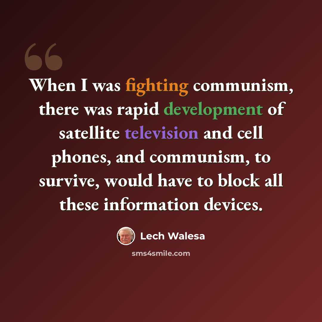 “When I was fighting communism, there was rapid development of satellite television and cell phones, and communism, to survive, would have to block all these information devices.” quote by Lech Walesa