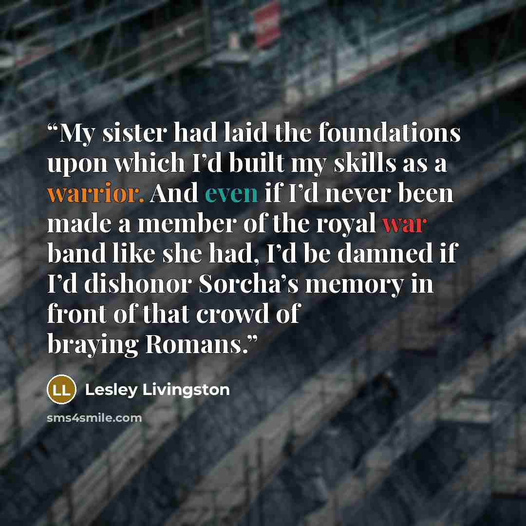 “My sister had laid the foundations upon which I’d built my skills as a warrior. And even if I’d never been made a member of the royal war band like she had, I’d be damned if I’d dishonor Sorcha’s memory in front of that crowd of braying Romans.” quote by Lesley Livingston