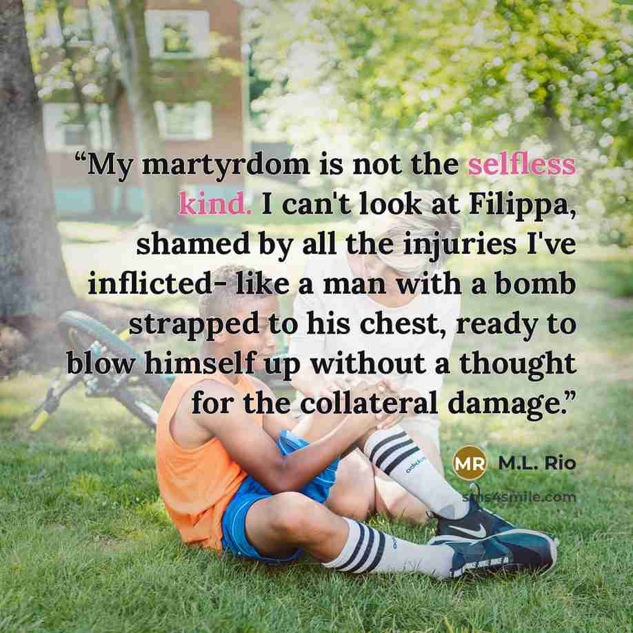 “My martyrdom is not the selfless kind. I can't look at Filippa, shamed by all the injuries I've inflicted- like a man with a bomb strapped to his chest, ready to blow himself up without a thought for the collateral damage.” quote by M.L. Rio