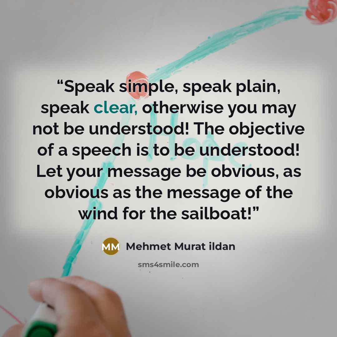 “Speak simple, speak plain, speak clear, otherwise you may not be understood! The objective of a speech is to be understood! Let your message be obvious, as obvious as the message of the wind for the sailboat!” quote by Mehmet Murat ildan