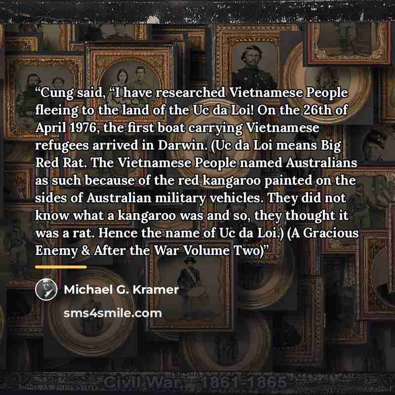 “Cung said, “I have researched Vietnamese People fleeing to the land of the Uc da Loi! On the 26th of April 1976, the first boat carrying Vietnamese refugees arrived in Darwin. (Uc da Loi means Big Red Rat. The Vietnamese People named Australians as such because of the red kangaroo painted on the…” quote by Michael G. Kramer