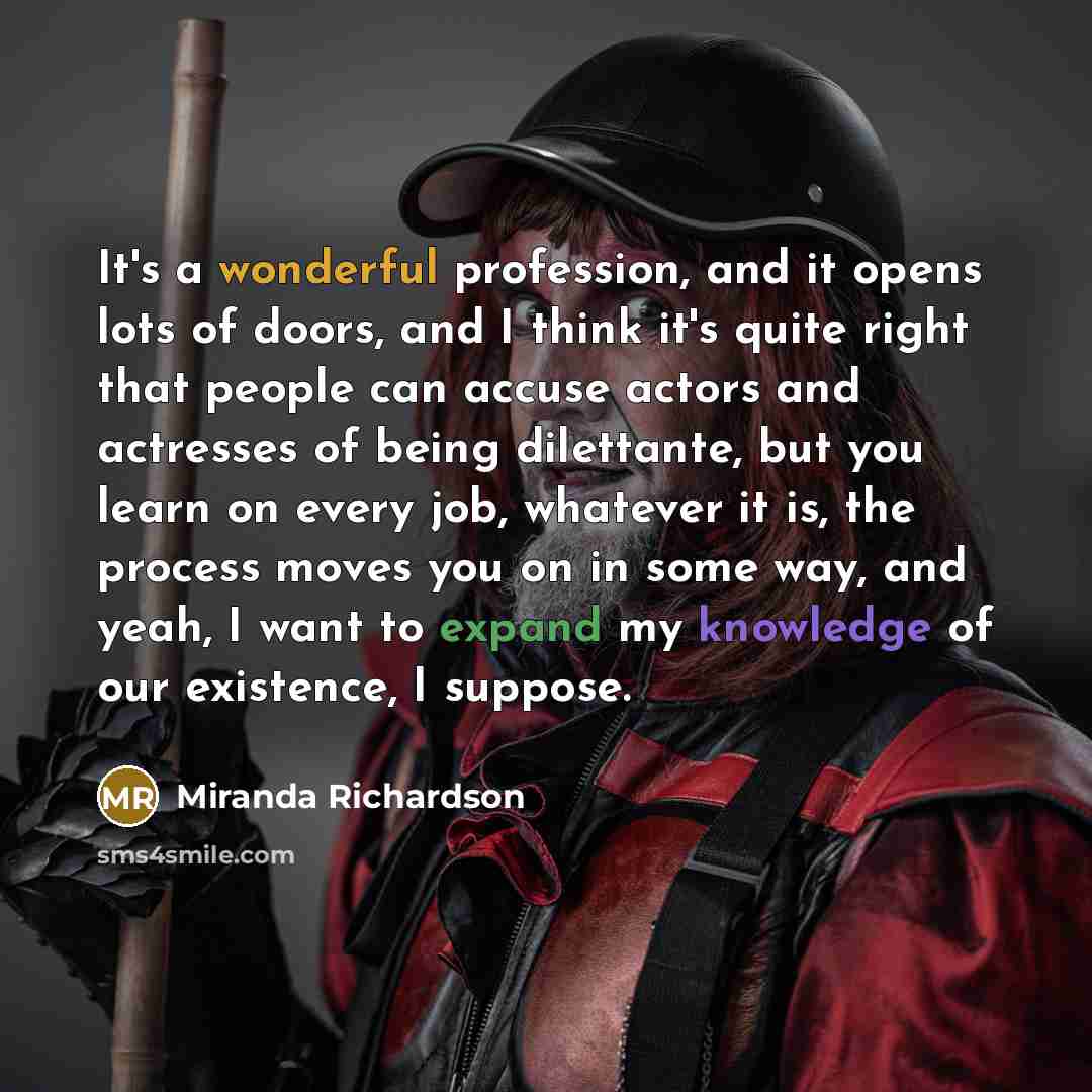 “It's a wonderful profession, and it opens lots of doors, and I think it's quite right that people can accuse actors and actresses of being dilettante, but you learn on every job, whatever it is, the process moves you on in some way, and yeah, I want to expand my knowledge of our existence, I…” quote by Miranda Richardson