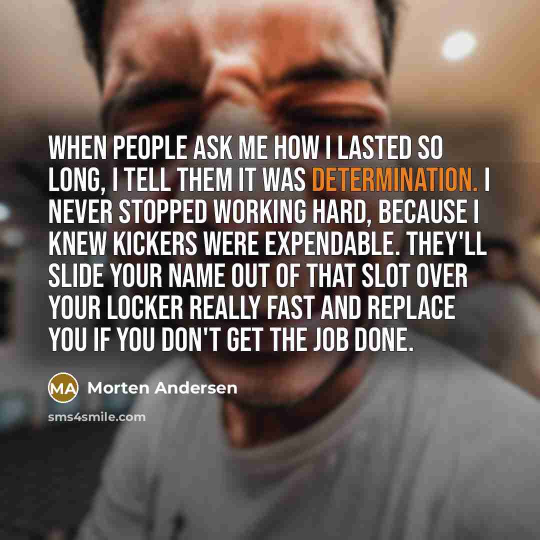 “When people ask me how I lasted so long, I tell them it was determination. I never stopped working hard, because I knew kickers were expendable. They'll slide your name out of that slot over your locker really fast and replace you if you don't get the job done.” quote by Morten Andersen