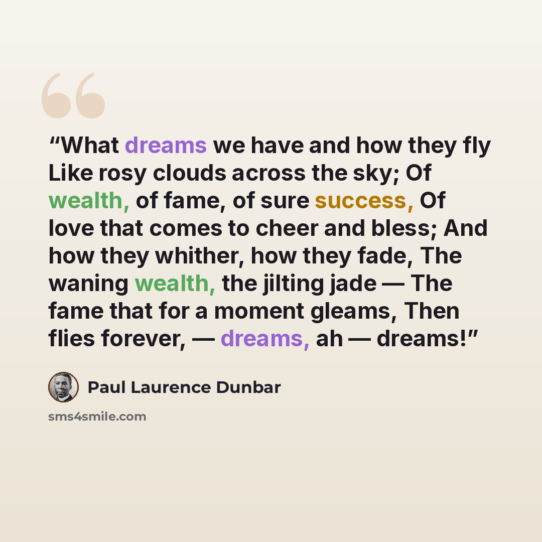 “What dreams we have and how they fly Like rosy clouds across the sky; Of wealth, of fame, of sure success, Of love that comes to cheer and bless; And how they whither, how they fade, The waning wealth, the jilting jade — The fame that for a moment gleams, Then flies forever, — dreams, ah — dreams!” quote by Paul Laurence Dunbar